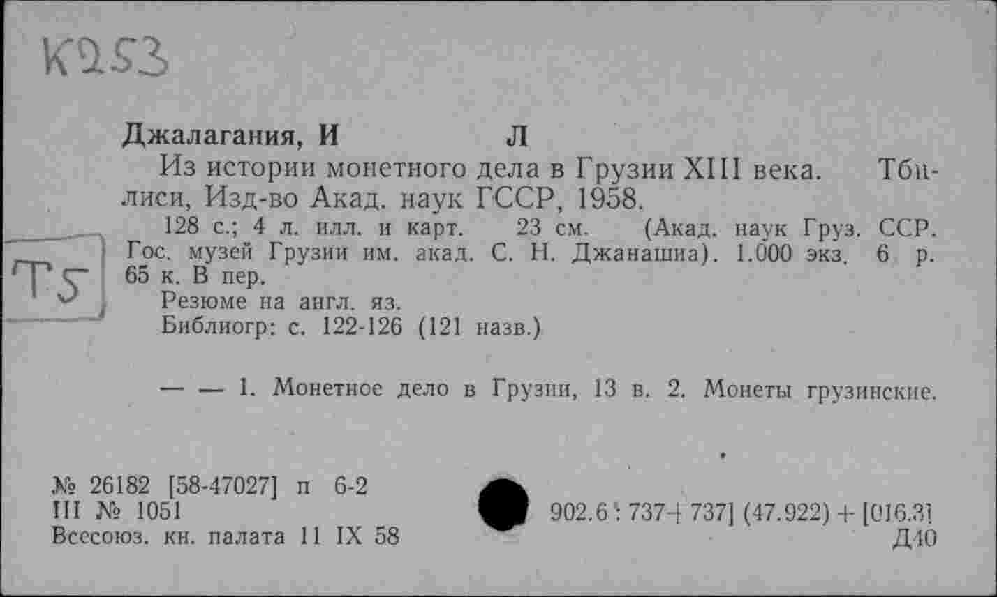 ﻿KUSS
Туї
Джалагания, И	Л
Из истории монетного дела в Грузии XIII века, лиси, Изд-во Акад, наук ГССР, 1958.
128 с.; 4 л. илл. и карт. 23 см. (Акад, наук Груз. Гос. музей Грузии им. акад. С. Н. Джанашиа). 1.000 экз. 65 к. В пер.
Резюме на англ. яз.
Библиогр: с. 122-126 (121 назв.)
Тби-
ССР.
6 р.
•— — 1. Монетное дело в Грузии, 13 в. 2. Монеты грузинские.
К» 26182 [58-47027] п 6-2
III № 1051
Всесоюз. кн. палата 11 IX 58
902.6 : 7374 737] (47.922) + [016.31
Д40